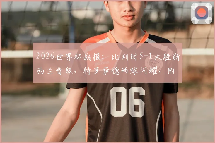 2026世界杯战报:比利时5-1大胜新西兰晋级,特罗萨德两球闪耀,附全场关键数据解析