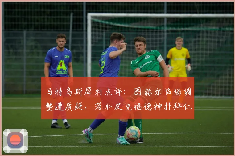 马特乌斯犀利点评：图赫尔临场调整遭质疑，若非皮克福德神扑拜仁或5-1大胜