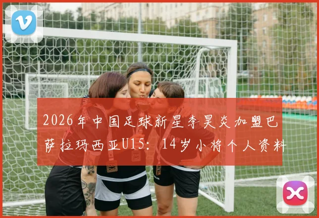 2026年中国足球新星李昊炎加盟巴萨拉玛西亚U15：14岁小将个人资料、拉玛西亚选拔条件及对中国青训的启示全解析