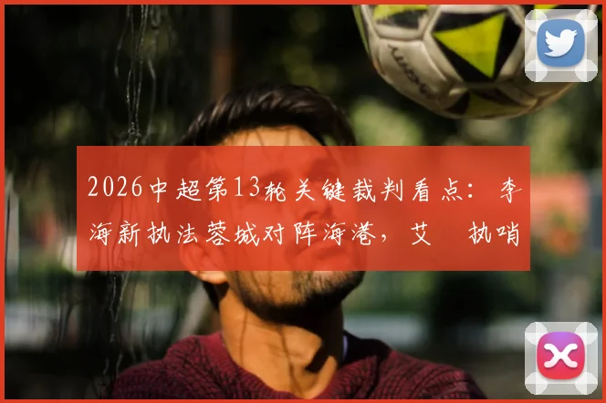 2026中超第13轮关键裁判看点:李海新执法蓉城对阵海港,艾堃执哨西南德比引关注
