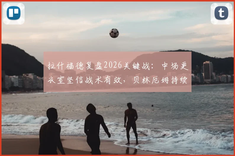 拉什福德复盘2026关键战：中场更衣室坚信战术有效，贝林厄姆持续高光早有预判