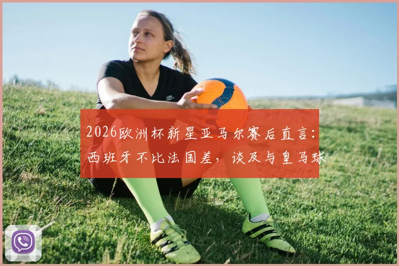 2026欧洲杯新星亚马尔赛后直言：西班牙不比法国差，谈及与皇马球员零交流背后原因