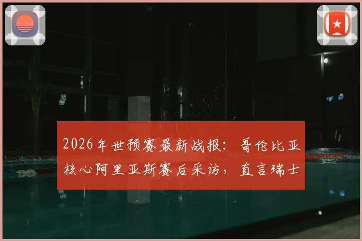 2026年世预赛最新战报:哥伦比亚核心阿里亚斯赛后采访,直言瑞士难对付,附南美区积分榜深度解读