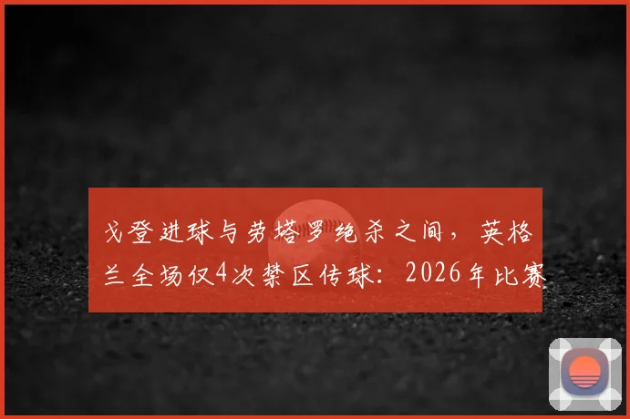 戈登进球与劳塔罗绝杀之间，英格兰全场仅4次禁区传球：2026年比赛数据揭示进攻端严重问题