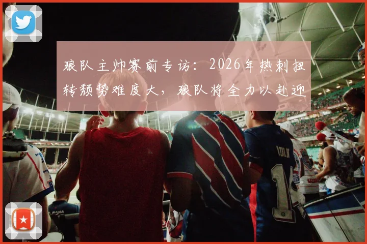 狼队主帅赛前专访：2026年热刺扭转颓势难度大，狼队将全力以赴迎战强敌