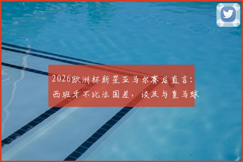 2026欧洲杯新星亚马尔赛后直言:西班牙不比法国差,谈及与皇马球员零交流背后原因