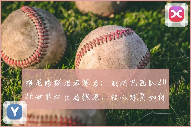 维尼修斯泪洒赛后:剖析巴西队2026世界杯出局根源,核心球员如何带领桑巴军团重返巅峰?