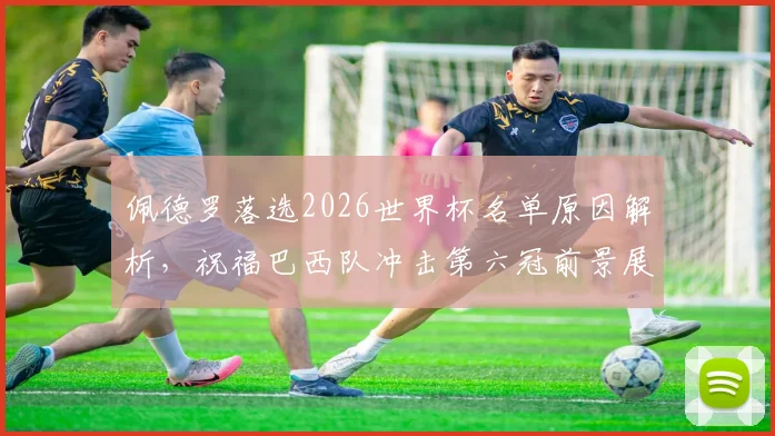 佩德罗落选2026世界杯名单原因解析，祝福巴西队冲击第六冠前景展望