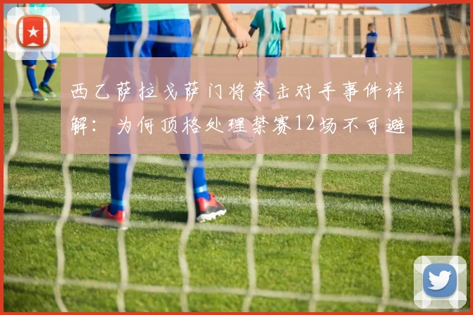 西乙萨拉戈萨门将拳击对手事件详解:为何顶格处理禁赛12场不可避免,规则与影响全解析