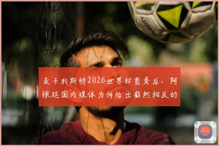 麦卡利斯特2026世界杯首秀后,阿根廷国内媒体为何给出截然相反的评价?三点深入分析