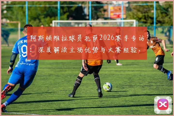 阿斯顿维拉球员孔萨2026赛季专访：深度解读主场优势与大赛经验，揭秘球队如何走出连败阴影重振旗鼓