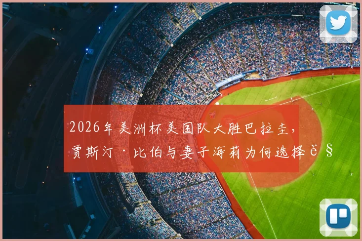 2026年美洲杯美国队大胜巴拉圭,贾斯汀·比伯与妻子海莉为何选择观战?现场看点与球星选择解析