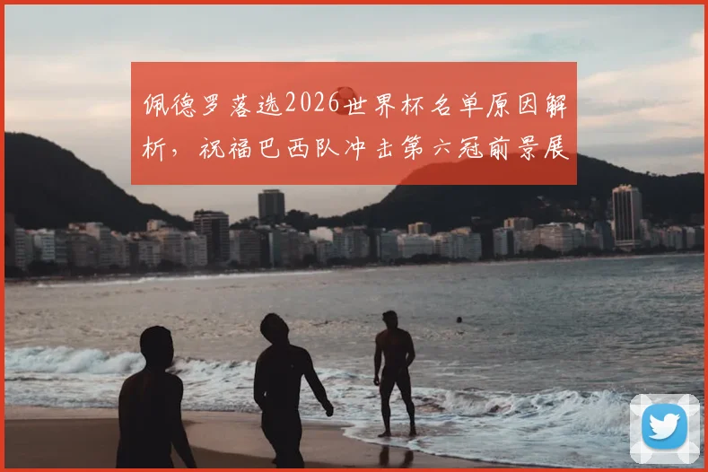 佩德罗落选2026世界杯名单原因解析,祝福巴西队冲击第六冠前景展望