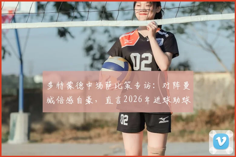 多特蒙德中场萨比策专访：对阵曼城倍感自豪，直言2026年进球助球队取胜是唯一目标