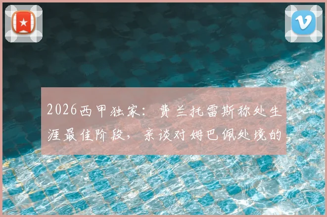 2026西甲独家:费兰托雷斯称处生涯最佳阶段,亲谈对姆巴佩处境的看法 _ 雷速专访