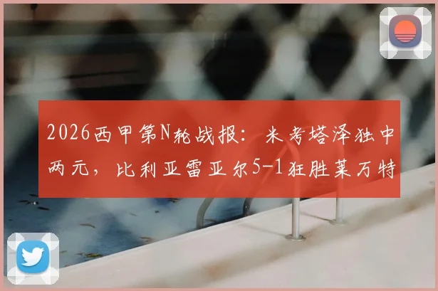 2026西甲第N轮战报：米考塔泽独中两元，比利亚雷亚尔5-1狂胜莱万特，附全场录像回放链接及赛后积分榜变动解析