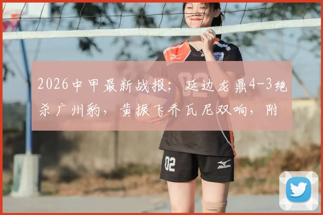 2026中甲最新战报：延边龙鼎4-3绝杀广州豹，黄振飞乔瓦尼双响，附两队球员名单与积分榜变动分析