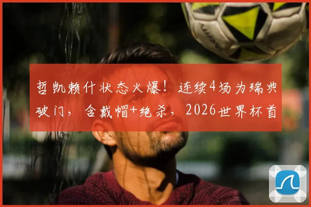 哲凯赖什状态火爆！连续4场为瑞典破门，含戴帽+绝杀，2026世界杯首秀传射建功解析
