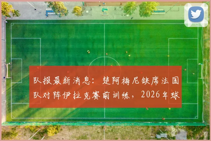队报最新消息：楚阿梅尼缺席法国队对阵伊拉克赛前训练，2026年球队内唯一缺勤引关注