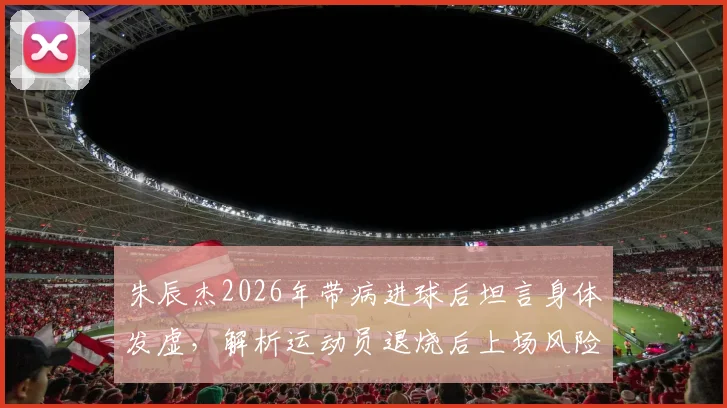 朱辰杰2026年带病进球后坦言身体发虚,解析运动员退烧后上场风险与赛后恢复关键步骤