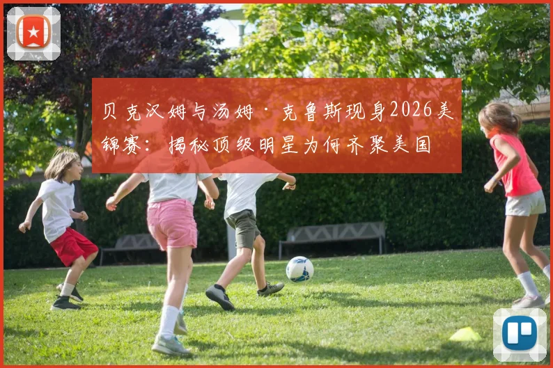 贝克汉姆与汤姆·克鲁斯现身2026美锦赛：揭秘顶级明星为何齐聚美国队赛场边