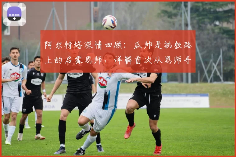 阿尔特塔深情回顾:瓜帅是执教路上的启蒙恩师,详解首次从恩师手中夺冠历程