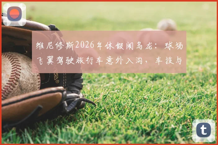 维尼修斯2026年休假闹乌龙:球场飞翼驾驶旅行车意外入沟,车技与球技成热议话题