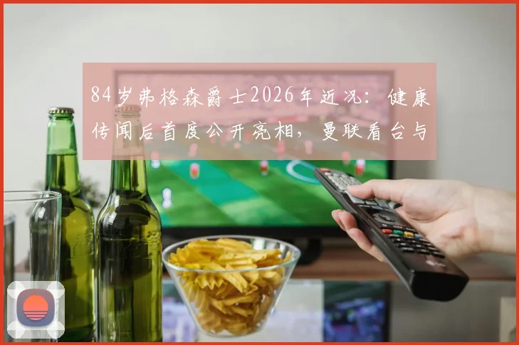 84岁弗格森爵士2026年近况:健康传闻后首度公开亮相,曼联看台与球迷合影满面红光