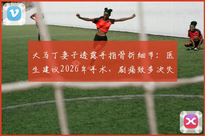 大马丁妻子透露手指骨折细节：医生建议2026年手术，剧痛致多次失眠，运动员手指伤情康复引关注