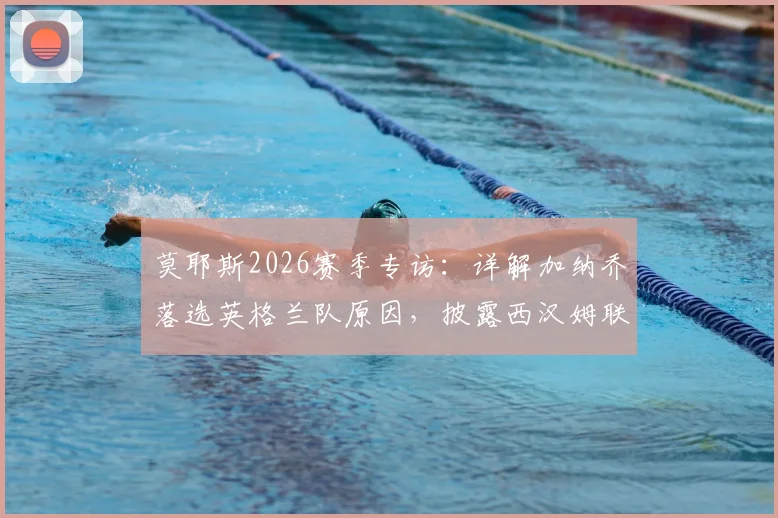 莫耶斯2026赛季专访：详解加纳乔落选英格兰队原因，披露西汉姆联保级核心计划与球迷反馈