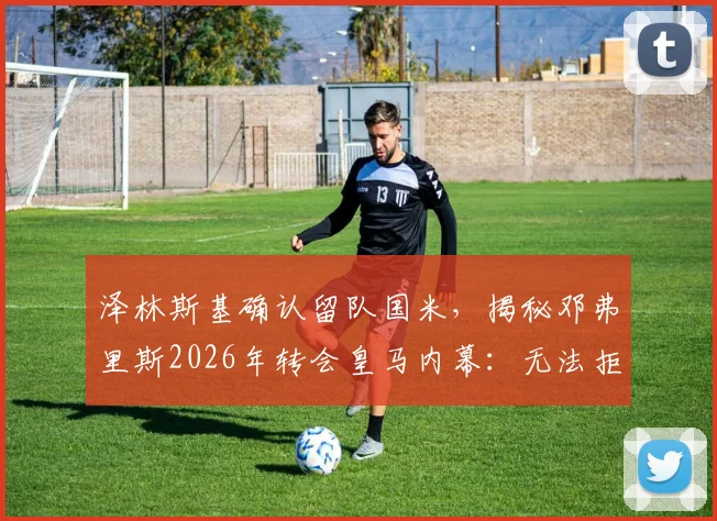 泽林斯基确认留队国米，揭秘邓弗里斯2026年转会皇马内幕：无法拒绝的报价细节