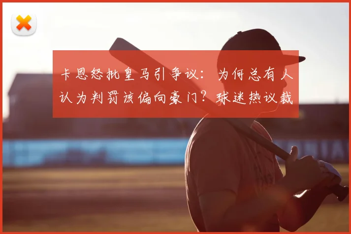 卡恩怒批皇马引争议：为何总有人认为判罚该偏向豪门？球迷热议裁判双标问题