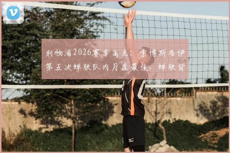 利物浦2026赛季高光:索博斯洛伊第五次蝉联队内月度最佳,蝉联背后数据与战术价值解析