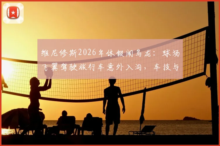 维尼修斯2026年休假闹乌龙：球场飞翼驾驶旅行车意外入沟，车技与球技成热议话题