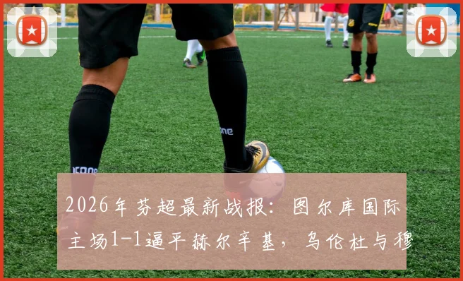 2026年芬超最新战报:图尔库国际主场1-1逼平赫尔辛基,乌伦杜与穆勒为双方各入一球,实时积分榜深度解析