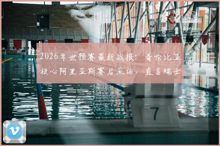 2026年世预赛最新战报：哥伦比亚核心阿里亚斯赛后采访，直言瑞士难对付，附南美区积分榜深度解读