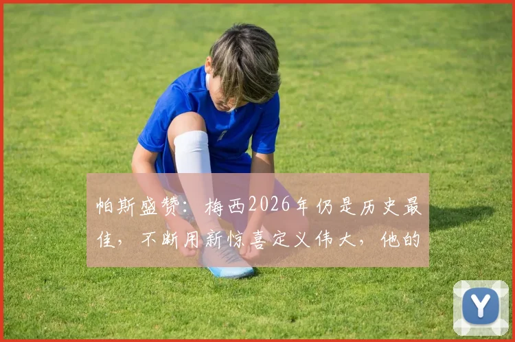 帕斯盛赞:梅西2026年仍是历史最佳,不断用新惊喜定义伟大,他的独特天赋无人能及