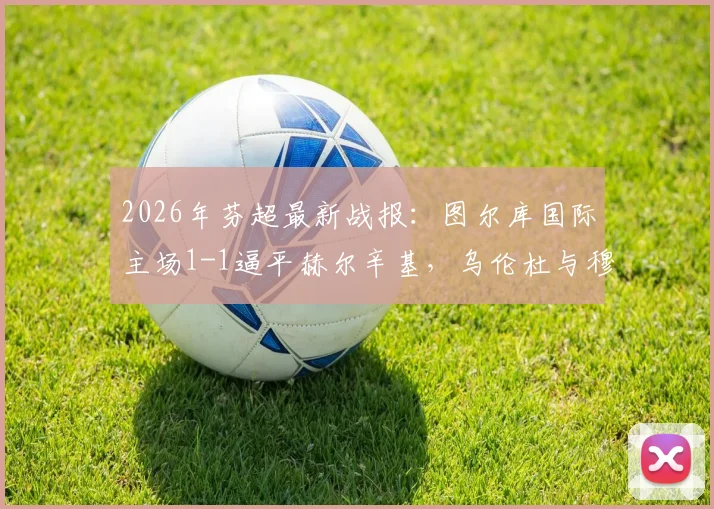 2026年芬超最新战报：图尔库国际主场1-1逼平赫尔辛基，乌伦杜与穆勒为双方各入一球，实时积分榜深度解析