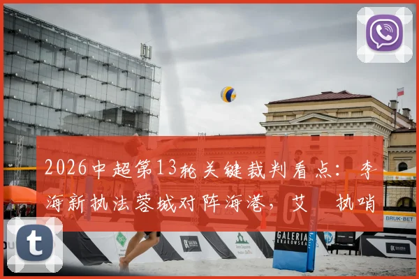 2026中超第13轮关键裁判看点:李海新执法蓉城对阵海港,艾堃执哨西南德比引关注