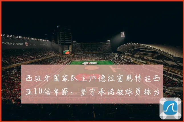 西班牙国家队主帅德拉富恩特拒西亚10倍年薪,坚守承诺被球员称为“兄弟”