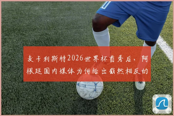 麦卡利斯特2026世界杯首秀后，阿根廷国内媒体为何给出截然相反的评价？三点深入分析