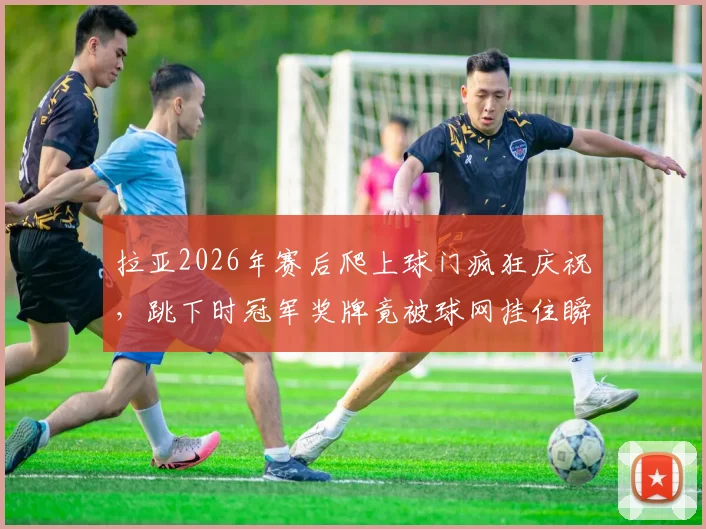 拉亚2026年赛后爬上球门疯狂庆祝，跳下时冠军奖牌竟被球网挂住瞬间盘点