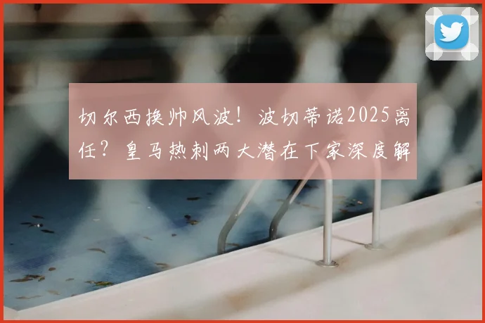切尔西换帅风波!波切蒂诺2025离任?皇马热刺两大潜在下家深度解析