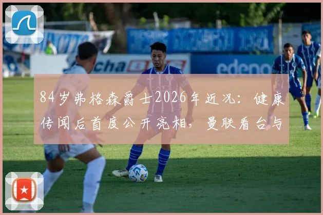 84岁弗格森爵士2026年近况：健康传闻后首度公开亮相，曼联看台与球迷合影满面红光