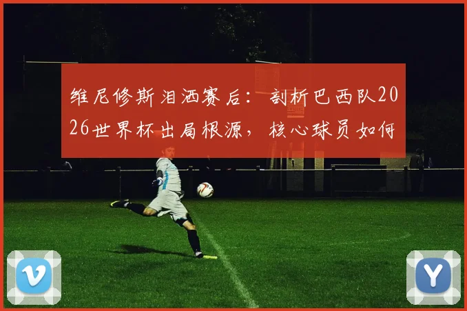 维尼修斯泪洒赛后：剖析巴西队2026世界杯出局根源，核心球员如何带领桑巴军团重返巅峰？