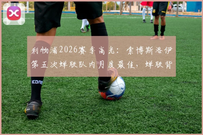 利物浦2026赛季高光：索博斯洛伊第五次蝉联队内月度最佳，蝉联背后数据与战术价值解析