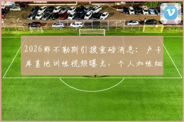 2026那不勒斯引援重磅消息:卢卡库基地训练视频曝光,个人加练细节与孔蒂会面时间确定