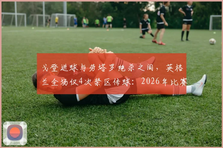 戈登进球与劳塔罗绝杀之间,英格兰全场仅4次禁区传球:2026年比赛数据揭示进攻端严重问题