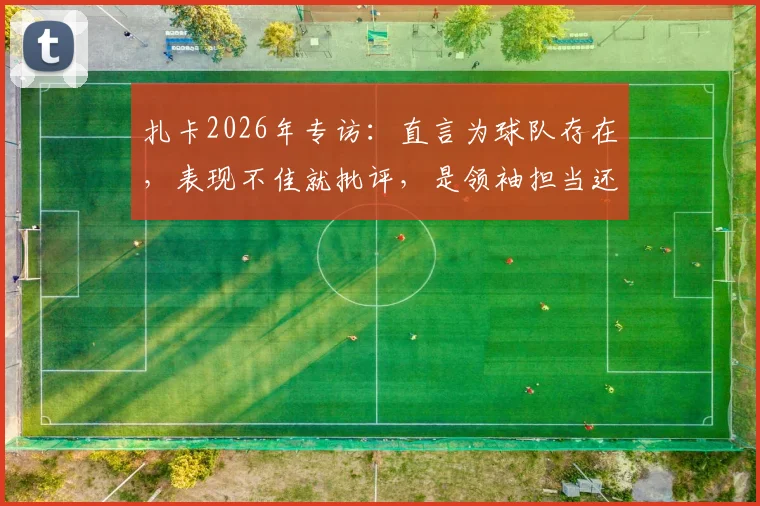 扎卡2026年专访:直言为球队存在,表现不佳就批评,是领袖担当还是更衣室隐患?球迷热议两极评价
