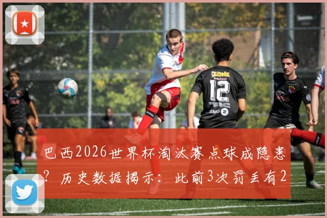 巴西2026世界杯淘汰赛点球成隐患？历史数据揭示：此前3次罚丢有2次导致出局